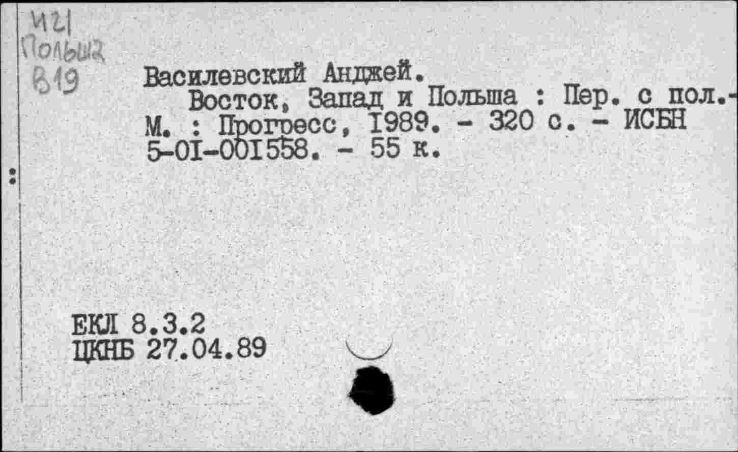 ﻿И 24
ПоЛЫЙ
Василевский Анджей.
Восток. Запад и Польша : Пер. с пол М. : Прогоесс, 1989. - 320 с. - ИСБН 5-01-001558. - 55 к.
ЕКЛ 8.3.2
ЦКНБ 27.04.89